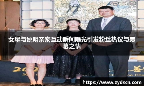 女星与姚明亲密互动瞬间曝光引发粉丝热议与羡慕之情
